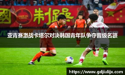 亚青赛激战卡塔尔对决韩国青年队争夺晋级名额