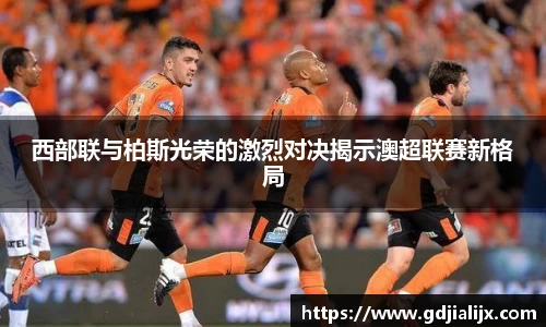 西部联与柏斯光荣的激烈对决揭示澳超联赛新格局